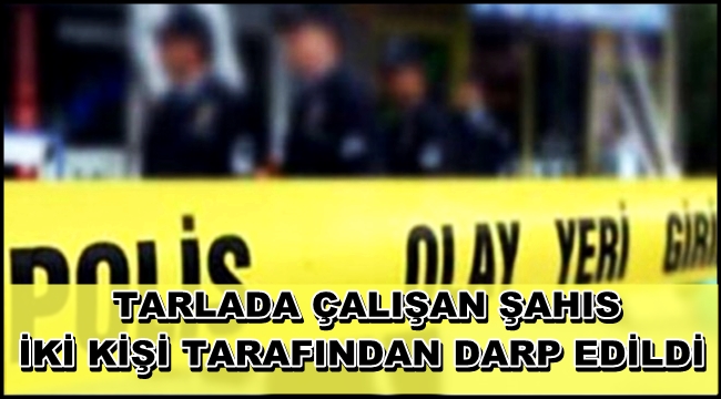 ESKİL İLÇESİNDE TARLADA ÇALIŞAN BİR KİŞİ İKİ KİŞİ TARAFINDAN DARP EDİLDİ