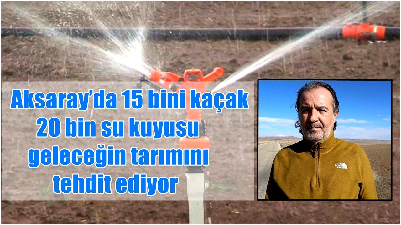 Aksaray’da 15 bini kaçak 20 bin su kuyusu geleceğin tarımını tehdit ediyor